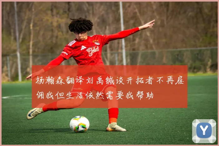 杨瀚森翻译刘禹铖谈开拓者不再雇佣我但生活依然需要我帮助