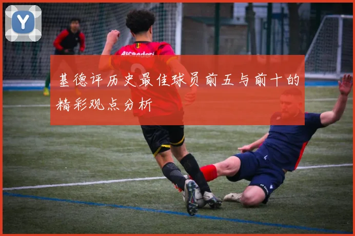 基德评历史最佳球员前五与前十的精彩观点分析