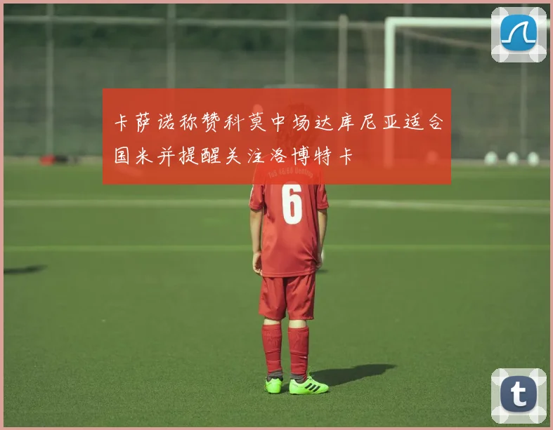 卡萨诺称赞科莫中场达库尼亚适合国米并提醒关注洛博特卡