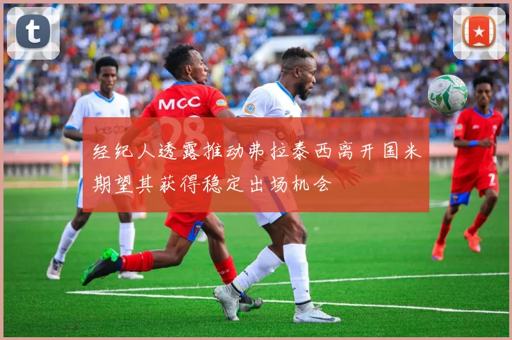 经纪人透露推动弗拉泰西离开国米期望其获得稳定出场机会