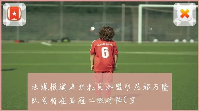 法媒报道库尔扎瓦加盟印尼超万隆队或将在亚冠二级对阵C罗