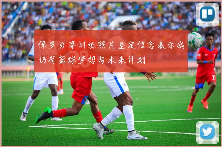 保罗分享训练照片坚定信念表示我仍有篮球梦想与未来计划
