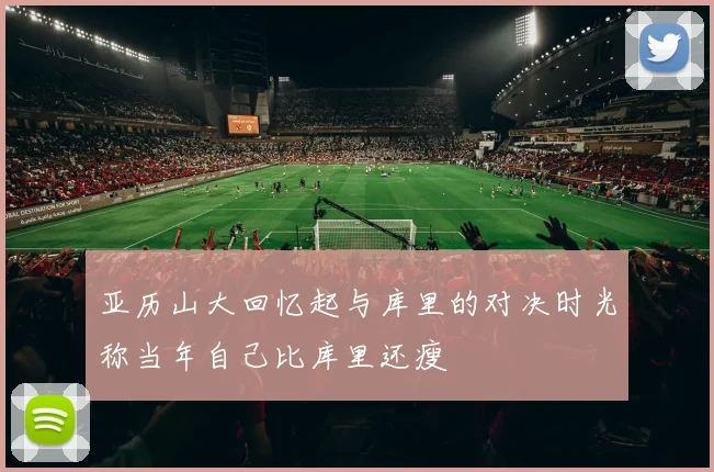 亚历山大回忆起与库里的对决时光称当年自己比库里还瘦