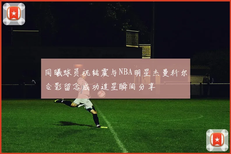 同曦球员祝铭震与NBA明星杰曼科尔合影留念成功追星瞬间分享
