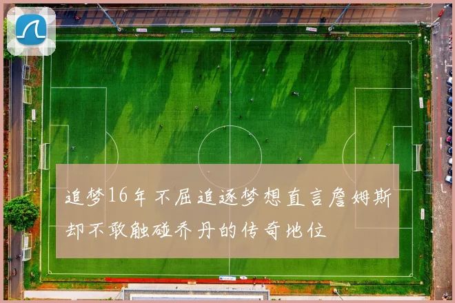 追梦16年不屈追逐梦想直言詹姆斯却不敢触碰乔丹的传奇地位