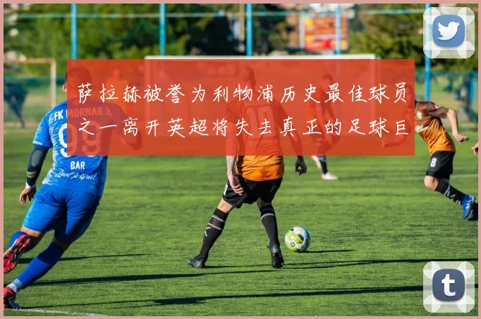 萨拉赫被誉为利物浦历史最佳球员之一离开英超将失去真正的足球巨星