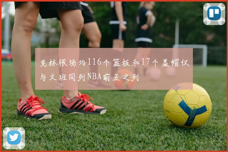 克林根场均116个篮板和17个盖帽仅与文班同列NBA前五之列