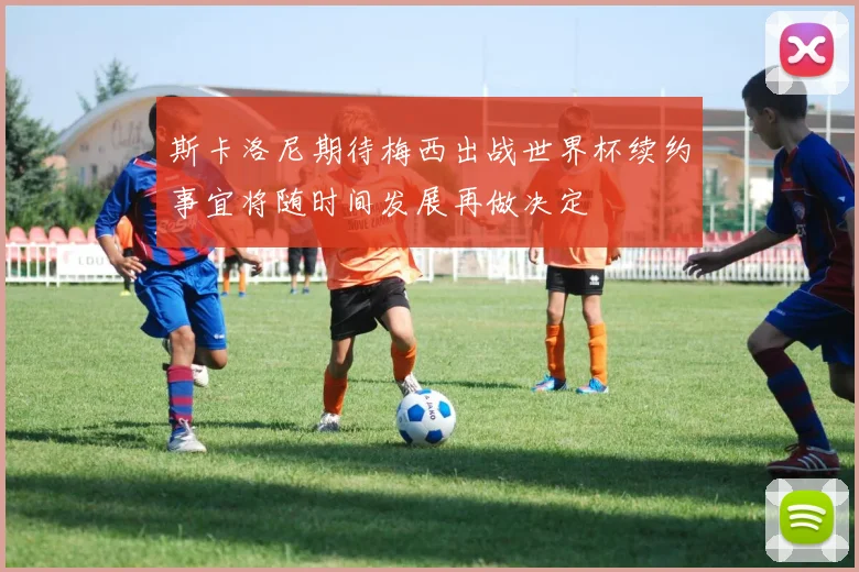 斯卡洛尼期待梅西出战世界杯续约事宜将随时间发展再做决定
