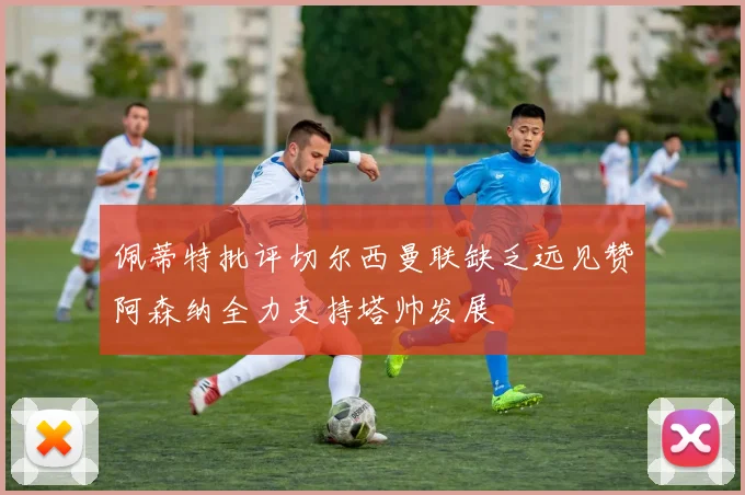 佩蒂特批评切尔西曼联缺乏远见赞阿森纳全力支持塔帅发展