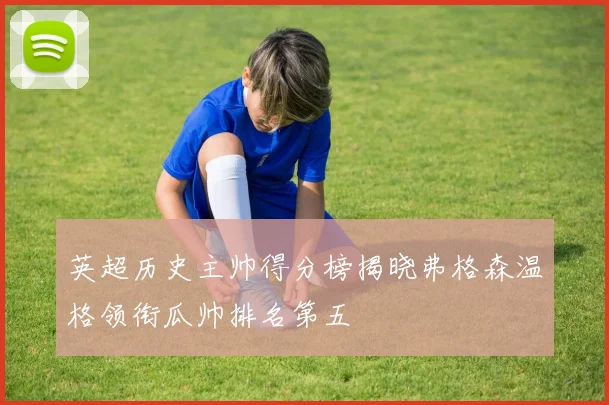 英超历史主帅得分榜揭晓弗格森温格领衔瓜帅排名第五