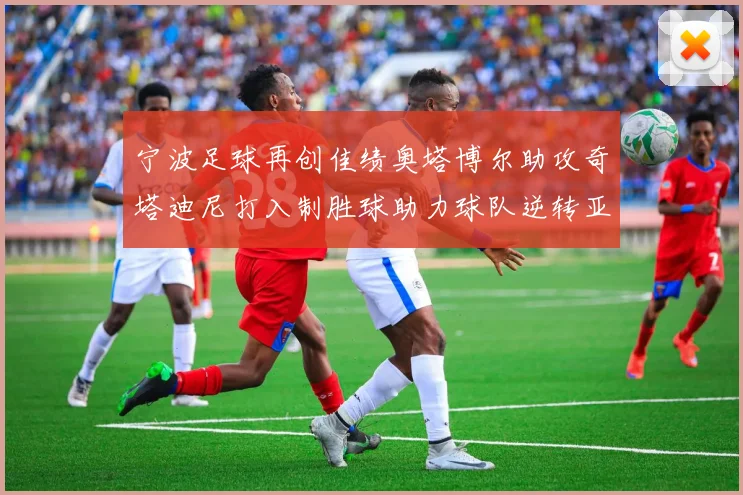 宁波足球再创佳绩奥塔博尔助攻奇塔迪尼打入制胜球助力球队逆转亚泰