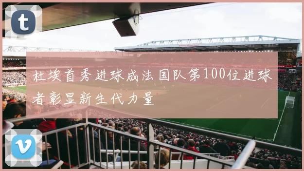 杜埃首秀进球成法国队第100位进球者彰显新生代力量