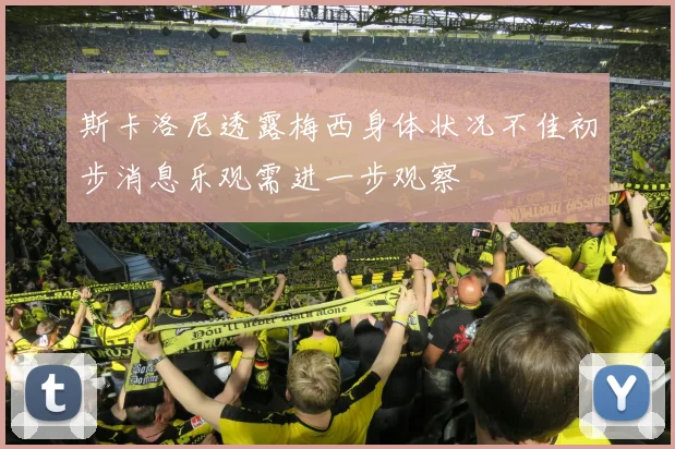 斯卡洛尼透露梅西身体状况不佳初步消息乐观需进一步观察
