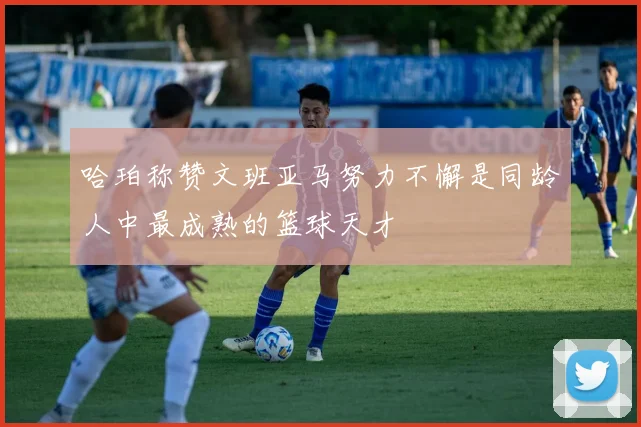 哈珀称赞文班亚马努力不懈是同龄人中最成熟的篮球天才