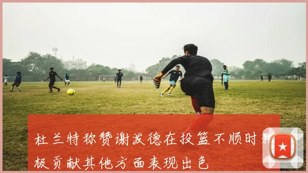 杜兰特称赞谢泼德在投篮不顺时积极贡献其他方面表现出色