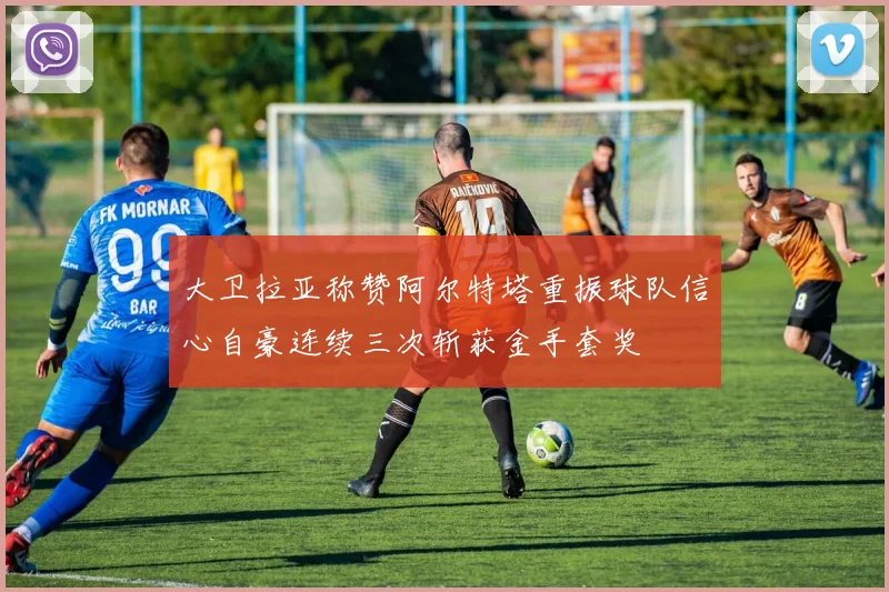 大卫拉亚称赞阿尔特塔重振球队信心自豪连续三次斩获金手套奖