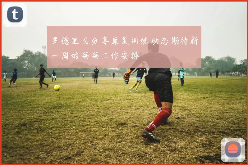 罗德里戈分享康复训练动态期待新一周的满满工作安排
