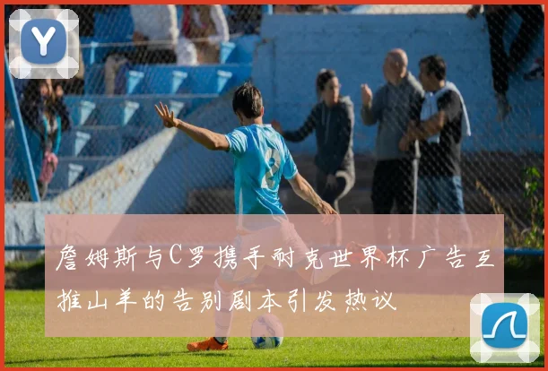 詹姆斯与C罗携手耐克世界杯广告互推山羊的告别剧本引发热议