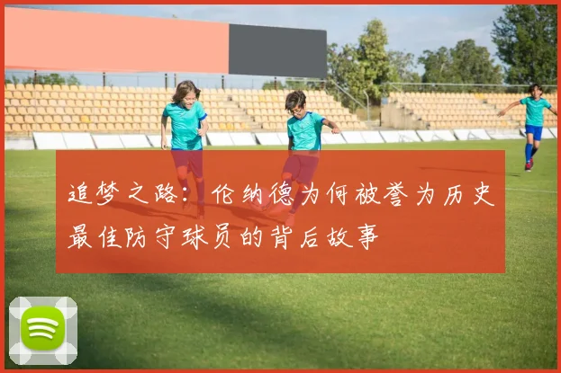 追梦之路：伦纳德为何被誉为历史最佳防守球员的背后故事