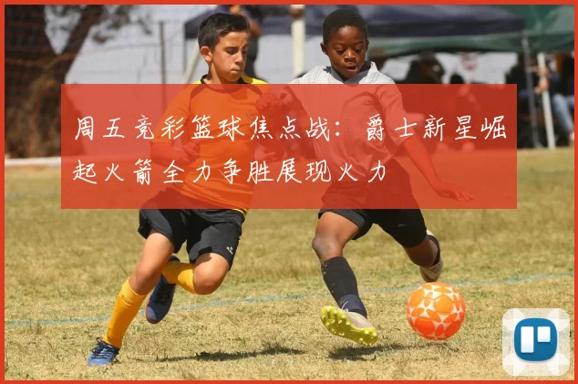 周五竞彩篮球焦点战：爵士新星崛起火箭全力争胜展现火力