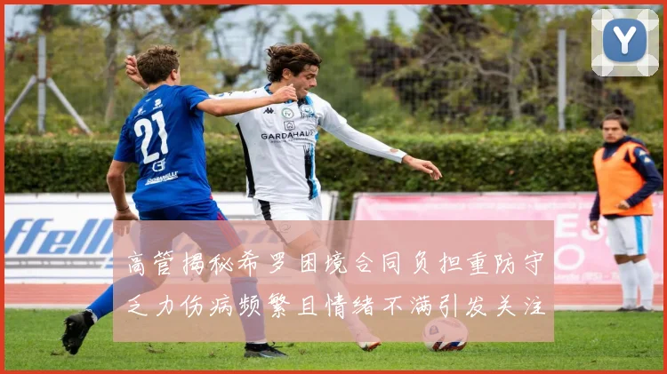 高管揭秘希罗困境合同负担重防守乏力伤病频繁且情绪不满引发关注