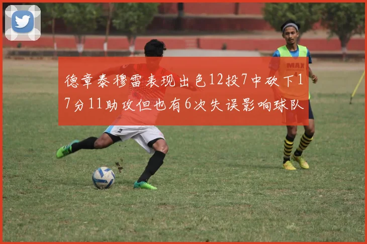 德章泰穆雷表现出色12投7中砍下17分11助攻但也有6次失误影响球队表现