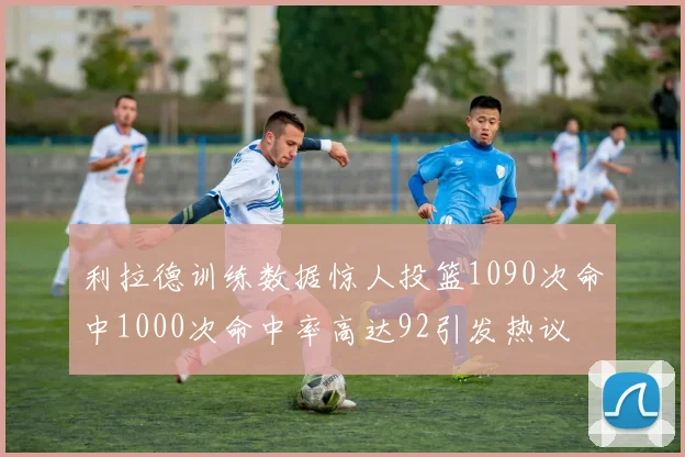 利拉德训练数据惊人投篮1090次命中1000次命中率高达92引发热议