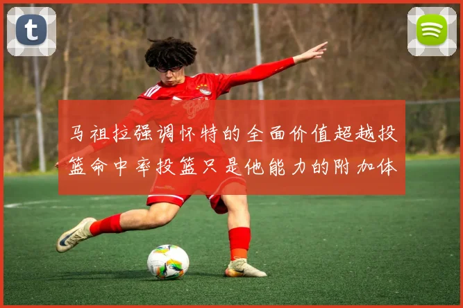 马祖拉强调怀特的全面价值超越投篮命中率投篮只是他能力的附加体现