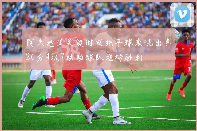 阿夫迪亚关键时刻绝平球表现出色26分4板7助助球队逆转胜利